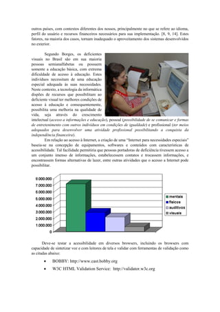 outros países, com contextos diferentes dos nossos, principalmente no que se refere ao idioma, perfil do usuário e recursos financeiros necessários para sua implementação. [8, 9, 14]. Estes fatores, na maioria dos casos, tornam inadequado o aproveitamento dos sistemas desenvolvidos no exterior. 
Segundo Borges, os deficientes visuais no Brasil são em sua maioria pessoas semianalfabetas ou possuem somente a educação básica, com extrema dificuldade de acesso à educação. Estes indivíduos necessitam de uma educação especial adequada às suas necessidades. Neste contexto, a tecnologia da informática dispões de recursos que possibilitam ao deficiente visual ter melhores condições de acesso à educação e consequentemente, possibilita uma melhoria na qualidade de vida, seja através do crescimento intelectual (acesso a informações e educação), pessoal (possibilidade de se comunicar e formas de entretenimento com outros indivíduos em condições de igualdade) e profissional (ter meios adequados para desenvolver uma atividade profissional possibilitando a conquista da independência financeira). 
Em relação ao acesso à Internet, a criação de uma “Internet para necessidades especiais” baseia-se na concepção de equipamentos, softwares e conteúdos com características de acessibilidade. Tal facilidade permitiria que pessoas portadoras de deficiência tivessem acesso a um conjunto imenso de informações, estabelecessem contatos e trocassem informações, e encontrassem formas alternativas de lazer, entre outras atividades que o acesso a Internet pode possibilitar. 
Deve-se testar a acessibilidade em diversos browsers, incluindo os browsers com capacidade de sintetizar voz e com leitores de tela e validar com ferramentas de validação como as citadas abaixo: 
 BOBBY: http://www.cast.bobby.org 
 W3C HTML Validation Service: http://validator.w3c.org 

