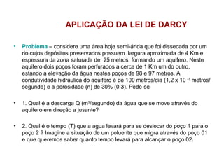 APLICAÇÃO DA LEI DE DARCY Problema  – considere uma área hoje semi-árida que foi dissecada por um rio cujos depósitos preservados possuem  largura aproximada de 4 Km e espessura da zona saturada de  25 metros, formando um aquifero. Neste aquifero dois poços foram perfurados a cerca de 1 Km um do outro, estando a elevação da água nestes poços de 98 e 97 metros. A condutividade hidráulica do aquifero é de 100 metros/dia (1,2 x 10  -3  metros/segundo) e a porosidade (n) de 30% (0.3). Pede-se 1. Qual é a descarga Q (m 3 /segundo) da água que se move através do aquifero em direção a jusante? 2. Qual é o tempo (T) que a agua levará para se deslocar do poço 1 para o poço 2 ? Imagine a situação de um poluente que migra através do poço 01 e que queremos saber quanto tempo levará para alcançar o poço 02. 