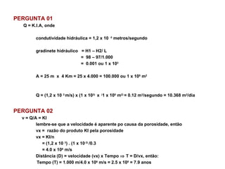 PERGUNTA 01 Q = K.I.A, onde condutividade hidráulica = 1,2 x 10  -3  metros/segundo  gradinete hidráulico  = H1 – H2/ L =  98 – 97/1.000  =  0.001 ou 1 x 10 3  A = 25 m  x  4 Km = 25 x 4.000 = 100.000 ou 1 x 10 5  m 2 Q = (1,2 x 10  3  m/s) x (1 x 10 3)  x  ( 1 x 10 5  m 2)  = 0.12 m 3 /segundo = 10.368 m 3 /dia PERGUNTA 02 v = Q/A = KI lembre-se que a velocidade é aparente po causa da porosidade, então vx =  razão do produto KI pela porosidade vx = KI/n   = (1,2 x 10  3 ) . (1 x 10 -3)  /0.3   = 4.0 x 10 6  m/s Distância (D) = velocidade (vx) x Tempo    T = D/vx, então:   Tempo (T) = 1.000 m/4.0 x 10 6  m/s = 2.5 x 10 8  = 7.9 anos 