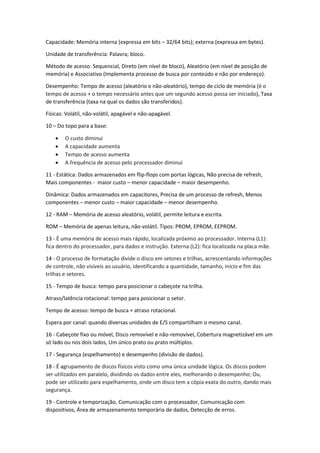 Capacidade: Memória interna (expressa em bits – 32/64 bits); externa (expressa em bytes). 
Unidade de transferência: Palavra; bloco. 
Método de acesso: Sequencial, Direto (em nível de bloco), Aleatório (em nível de posição de memória) e Associativo (Implementa processo de busca por conteúdo e não por endereço). 
Desempenho: Tempo de acesso (aleatório e não-aleatório), tempo de ciclo de memória (é o tempo de acesso + o tempo necessário antes que um segundo acesso possa ser iniciado), Taxa de transferência (taxa na qual os dados são transferidos). 
Físicas: Volátil, não-volátil, apagável e não-apagável. 
10 – Do topo para a base: 
 O custo diminui 
 A capacidade aumenta 
 Tempo de acesso aumenta 
 A frequência de acesso pelo processador diminui 
11 - Estática: Dados armazenados em flip-flops com portas lógicas, Não precisa de refresh, Mais componentes - maior custo – menor capacidade – maior desempenho. 
Dinâmica: Dados armazenados em capacitores, Precisa de um processo de refresh, Menos componentes – menor custo – maior capacidade – menor desempenho. 
12 - RAM – Memória de acesso aleatório, volátil, permite leitura e escrita. 
ROM – Memória de apenas leitura, não-volátil. Tipos: PROM, EPROM, EEPROM. 
13 - É uma memória de acesso mais rápido, localizada próximo ao processador. Interna (L1): fica dentro do processador, para dados e instrução. Externa (L2): fica localizada na placa mãe. 
14 - O processo de formatação divide o disco em setores e trilhas, acrescentando informações de controle, não visíveis ao usuário, identificando a quantidade, tamanho, início e fim das trilhas e setores. 
15 - Tempo de busca: tempo para posicionar o cabeçote na trilha. 
Atraso/latência rotacional: tempo para posicionar o setor. 
Tempo de acesso: tempo de busca + atraso rotacional. 
Espera por canal: quando diversas unidades de E/S compartilham o mesmo canal. 
16 - Cabeçote fixo ou móvel, Disco removível e não-removível, Cobertura magnetizável em um só lado ou nos dois lados, Um único prato ou prato múltiplos. 
17 - Segurança (espelhamento) e desempenho (divisão de dados). 
18 - É agrupamento de discos físicos visto como uma única unidade lógica. Os discos podem ser utilizados em paralelo, dividindo os dados entre eles, melhorando o desempenho; Ou, pode ser utilizado para espelhamento, onde um disco tem a cópia exata do outro, dando mais segurança. 
19 - Controle e temporização, Comunicação com o processador, Comunicação com dispositivos, Área de armazenamento temporária de dados, Detecção de erros.  