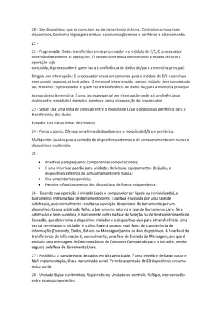 20 - São dispositivos que se conectam ao barramento do sistema, Controlam um ou mais dispositivos, Contêm a lógica para efetuar a comunicação entre o periférico e o barramento. 
21 - 
22 - Programada: Dados transferidos entre processador e o módulo de E/S, O processador controla diretamente as operações, O processador envia um comando e espera até que a operação seja concluída, O processador é quem faz a transferência de dados de/para a memória principal. 
Dirigida por interrupção: O processador envia um comando para o módulo de E/S e continua executando suas outras instruções, O mesmo é interrompido como o módulo tiver completado seu trabalho, O processador é quem faz a transferência de dados de/para a memória principal. 
Acesso direto à memória: É uma técnica especial por interrupção onde a transferência de dados entre o módulo à memória acontece sem a intervenção do processador. 
23 - Serial: Usa uma linha de conexão entre o módulo de E/S e o dispositivo periférico para a transferência dos dados 
Paralela: Usa várias linhas de conexão. 
24 - Ponto a ponto: Oferece uma linha dedicada entre o módulo de E/S e o periférico. 
Multiponto: Usadas para a conexão de dispositivos externos e de armazenamento em massa e dispositivos multimídia. 
25 - 
 Interface para pequenos componentes computacionais; 
 É uma interface padrão para unidades de leitura, equipamentos de áudio, e dispositivos externos de armazenamento em massa; 
 Usa uma interface paralela; 
 Permite o funcionamento dos dispositivos de forma independente. 
26 – Quando sua operação é iniciada (após o computador ser ligado ou reinicializado), o barramento entra na fase de Barramento Livre. Essa fase é seguida por uma fase de Arbitração, que normalmente resulta na aquisição do controle do barramento por um dispositivo. Caso a arbitração falhe, o barramento retorna à fase de Barramento Livre. Se a arbitração é bem-sucedida, o barramento entra na fase de Seleção ou de Restabelecimento de Conexão, que determina o dispositivo iniciador e o dispositivo-alvo para a transferência. Uma vez de terminados o iniciador e o alvo, haverá uma ou mais fases de transferência de informação (Comando, Dados, Estado ou Mensagem) entre os dois dispositivos. A fase final de transferência de informação é, normalmente, uma fase de Entrada de Mensagem, em que é enviada uma mensagem de Desconexão ou de Comando Completado para o iniciador, sendo seguida pela fase de Barramento Livre. 
27 - Possibilita a transferência de dados em alta velocidade, É uma interface de baixo custo e fácil implementação, Usa a transmissão serial, Permite a conexão de 63 dispositivos em uma única porta. 
28 - Unidade lógica e aritmética, Registradores, Unidade de controle, Relógio, Interconexões entre esses componentes.  