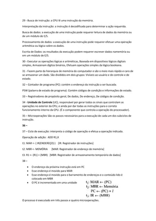 29 - Busca de instrução: a CPU lê uma instrução da memória. 
Interpretação da instrução: a instrução é decodificada para determinar a ação requerida. 
Busca de dados: a execução de uma instrução pode requerer leitura de dados da memória ou de um módulo de E/S. 
Processamento de dados: a execução de uma instrução pode requerer efetuar uma operação aritmética ou lógica sobre os dados. 
Escrita de Dados: os resultados da execução podem requerer escrever dados namemória ou em um módulo de E/S. 
30 - Executar as operações lógicas e aritméticas, Baseada em dispositivos lógicos digitais simples, Armazenam dígitos binários, Efetuam operações simples da lógica booleana. 
31 - Fazem parte da hierarquia de memória do computador e são o meio mais rápido e caro de se armazenar um dado. São divididos em dois grupos: Visíveis ao usuário e de controle e de estado. 
32 – Contador de programa (PC): contém o endereço da instrução a ser buscada. 
PSW (palavra de estado de programa): Contém códigos de condição e informações de estado. 
33 – Registradores de propósito geral, De dados, De endereço, De códigos de condição. 
34 - Unidade de Controle (UC), responsável por gerar todos os sinais que controlam as operações no exterior da CPU, e ainda por dar todas as instruções para o correto funcionamento interno da CPU. (É o componente que controla a operação do processador). 
35 – Microoperações São os passos necessários para a execução de cada um dos subciclos de instrução. 
36 – 
37 – Ciclo de execução: interpreta o código de operação e efetua a operação indicada. 
Operação de adição: ADD R1,X 
t1: MAR <- ( IR(ENDEREÇO) ) [IR: Registrador de instruções] 
t2: MBR <- MEMÓRIA [MAR: Registrador de endereço de memória] 
t3: R1 <- (R1) + (MBR) [MBR: Registrador de armazenamento temporário de dados] 
38 – 
 O endereço da próxima instrução está em PC 
 Esse endereço é movido para MAR 
 Esse endereço é movido para o barramento de endereços e o conteúdo lido é colocado em MBR 
 O PC é incrementado em uma unidade 
O processo é executado em três passos e quatro microoperações.  
