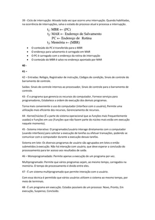 39 - Ciclo de interrupção: Ativado toda vez que ocorre uma interrupção. Quando habilitadas, na ocorrência de interrupções, salva o estado do processo atual e processa a interrupção. 
 O conteúdo do PC é transferido para o MBR 
 O endereço para salvamento é carregado em MAR 
 O PC é carregado com o endereço da rotina de interrupção 
 O conteúdo do MBR é salvo no endereço apontado por MAR 
40 - 
41 – 
42 – Entradas: Relógio, Registrador de instrução, Códigos de condição, Sinais de controle do barramento de controle. 
Saídas: Sinais de controle internos ao processador, Sinais de controle para o barramento de controle. 
43 - É o programa que gerencia os recursos do computador, Fornece serviços para programadores, Estabelece a ordem de execução dos demais programas. 
Torna mais conveniente o uso do computador (interface com o usuário), Permite uma utilização mais eficiente dos recursos, Gerenciamento de recursos. 
44 - Kernel/núcleo (É a parte do sistema operacional que as funções mais frequentemente usadas) e Funções em uso (Funções que não fazem parte do núcleo mais estão em execução naquele momento). 
45 - Sistema interativo: O programador/usuário interage diretamente com o computador (usando interfaces) para solicitar a execução de tarefas ou efetuar transações, podendo se comunicar com o computador durante a execução dessas tarefas. 
Sistema em lote: Os diversos programas de usuário são agrupados em lotes e então submetidos à execução. Não há interação com usuário, que deve esperar a conclusão do processamento para ter acesso aos resultados de saída. 
46 – Monoprogramadado: Permite apenas a execução de um programa por vez. 
Multiprogramado: Permite que vários programas sejam, ao mesmo tempo, carregados na memória. O tempo de processamento é divido entre eles. 
47 - É um sistema multiprogramado que permite interação com o usuário. 
Com essa técnica é permitido que vários usuários utilizem o sistema ao mesmo tempo, por meio de terminais. 
48 - É um programa em execução. Estados possíveis de um processo: Novo, Pronto, Em execução, Suspenso, Concluído.  