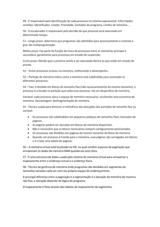 49 - É responsável pela identificação de cada processo no sistema operacional. Informações contidas: Identificador, Estado, Prioridade, Contador de programa, Limites de memória... 
50 - O escalonador é responsável pela decisão de que processo será executado em determinado tempo. 
51 - Longo prazo: determina que programas são admitidos para processamento e controla o grau de multiprogramação. 
Médio prazo: Faz parte da função de troca de processos entre as memórias principal e secundária, geralmente para processos em estado de suspensão. 
Curto prazo: Decide qual a próxima tarefa a ser executada dentre as que estão em estado de pronto. 
52 – Evitar processos ociosos na memória, melhorando o desempenho. 
53 – Partição de memória indica como a memória está subdividida para acomodar os diferentes processos. 
54 – Fixo: é dividida em blocos de tamanho fixo (não necessariamente do mesmo tamanho), o processo é a locado na partição que caiba esse processo. Há um desperdício de memória. 
Variável: cada processo aloca o espaço de memória necessário, resultando uma economia de memória. Desvantagem: desfragmentação de memória. 
55 - Técnica usada para diminuir a ineficiência das alocações das partições de tamanho fixo ou variável. 
 Os processos são subdivididos em pequenos pedaços de tamanhos fixos chamados de páginas. 
 As páginas podem ser alocadas em blocos de memória disponíveis. 
 Não é necessário que os blocos necessários estejam contiguamente posicionados. 
 Os processos são divididos em páginas do mesmo tamanho do bloco de memória 
 Quando um processo é trazido para a memória, suas páginas são carregadas em blocos e é criada uma tabela de páginas. 
56 – A memória virtual está localizada no HD, no qual contém arquivos de paginação que armazenam os dados da memória RAM quando ela está cheia. 
57 - É uma estrutura de dados usada pelo sistema de memória virtual para armazenar o mapeamento entre o endereço virtual e o endereço físico. 
58 - Técnica de gerência de memória onde programas são divididos em segmentos de tamanhos variados cada um com seu próprio espaço de endereçamento. 
A principal diferença entre a paginação e a segmentação é a alocação da memória de maneira não fixa, a alocação depende da lógica do programa. 
O mapeamento é feito através das tabelas de mapeamento de segmentos. 
