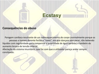 Ecstasy Consequências do abuso  Paragem cardíaca resultante de um sobreaquecimento do corpo (normalmente porque as  pessoas o tomam durante festas e "raves", em que dançam sem parar, não bebendo líquidos com regularidade para compensar a quantidade de água perdida) e também do aumento brusco de tensão arterial.  Afectação do sistema imunitário, que faz com que o utilizador pareça andar sempre constipado.        