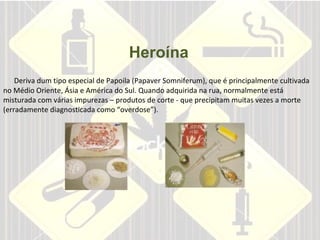 Heroína       Deriva dum tipo especial de Papoila (Papaver Somniferum), que é principalmente cultivada   no Médio Oriente, Ásia e América do Sul. Quando adquirida na rua, normalmente está misturada com várias impurezas – produtos de corte - que precipitam muitas vezes a morte (erradamente diagnosticada como “overdose”).    