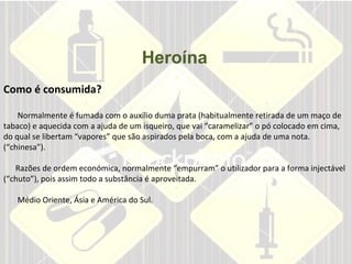 Heroína       Como é consumida?     Normalmente é fumada com o auxílio duma prata (habitualmente retirada de um maço de tabaco) e aquecida com a ajuda de um isqueiro, que vai “caramelizar” o pó colocado em cima, do qual se libertam “vapores” que são aspirados pela boca, com a ajuda de uma nota. (“chinesa”).    Razões de ordem económica, normalmente “empurram” o utilizador para a forma injectável (“chuto”), pois assim todo a substância é aproveitada.    Médio Oriente, Ásia e América do Sul.  