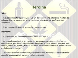 Heroína       Efeitos     Provoca uma euforia pacífica, ou seja, um desprendimento saboroso e irrealista da realidade. Tira a ansiedade, a tristeza e a dor, ou não tivesse ela morfina na sua composição.    É por isso considerada a droga-rainha entre as outras.  Dependência    É responsável por forte dependência física e psicológica.    A ressaca (conjunto de sinais e sintomas que se apoderam de quem interrompe abruptamente o seu consumo – câimbras musculares, vómitos, diarreia, pingo no nariz, arrepios, ansiedade extrema, tristeza e insónia) é dificilmente suportável e normalmente precipita novo consumo.    A heroína é responsável também pelo fenómeno da “tolerância” – necessidade de aumentar as doses para ir buscar os efeitos anteriores.    