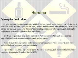 Heroína       Consequências do abuso  -O seu consumo é responsável pelos quadros de maior miséria afectiva e moral, obrigando o utilizador a um “autismo” que, por um lado, “o salva da chatice que é ter de crescer”, mas que o obriga, por outro, a pagar uma “factura” demasiado pesada para valer a pena, pela dedicação exclusiva ou verdadeira escravização a que obriga.  -É a droga responsável pelo maior número de “overdoses” em Portugal, acontecendo a morte habitualmente por depressão do centro respiratório.  -Risco de overdose. Apesar de poder acontecer com qualquer via de consumo, tem maior probabilidade de acontecer quando injectada.  -Pelo facto de ser esta a via a maior parte das vezes escolhida, tem ocasionado um número crescente de casos de Hepatites B e C e SIDA.  
