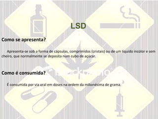 LSD       Como se apresenta?     Apresenta-se sob a forma de cápsulas, comprimidos (cristais) ou de um líquido incolor e sem cheiro, que normalmente se deposita num cubo de açúcar.  Como é consumida?     É consumida por via oral em doses na ordem da milionésima de grama.   