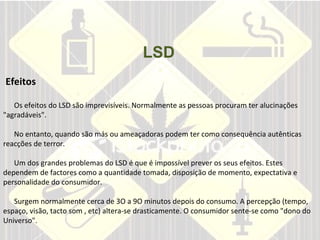LSD       Efeitos     Os efeitos do LSD são imprevisíveis. Normalmente as pessoas procuram ter alucinações "agradáveis".    No entanto, quando são más ou ameaçadoras podem ter como consequência autênticas reacções de terror.    Um dos grandes problemas do LSD é que é impossível prever os seus efeitos. Estes dependem de factores como a quantidade tomada, disposição de momento, expectativa e personalidade do consumidor.    Surgem normalmente cerca de 3O a 9O minutos depois do consumo. A percepção (tempo, espaço, visão, tacto som , etc) altera-se drasticamente. O consumidor sente-se como "dono do Universo".   