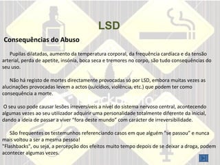 LSD       Consequências do Abuso  Pupilas dilatadas, aumento da temperatura corporal, da frequência cardíaca e da tensão arterial, perda de apetite, insónia, boca seca e tremores no corpo, são tudo consequências do seu uso.  Não há registo de mortes directamente provocadas só por LSD, embora muitas vezes as alucinações provocadas levem a actos (suicídios, violência, etc.) que podem ter como consequência a morte.  O seu uso pode causar lesões irreversíveis a nível do sistema nervoso central, acontecendo algumas vezes ao seu utilizador adquirir uma personalidade totalmente diferente da inicial, dando a ideia de passar a viver “fora deste mundo” com carácter de irreversibilidade.    São frequentes os testemunhos referenciando casos em que alguém “se passou” e nunca mais voltou a ser a mesma pessoa!  "Flashbacks", ou seja, a percepção dos efeitos muito tempo depois de se deixar a droga, podem acontecer algumas vezes.    