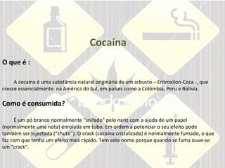 Cocaína O que é : A cocaína é uma substância natural originária de um arbusto – Eritroxilon-Coca -, que cresce essencialmente  na América do Sul, em países como a Colômbia, Peru e Bolívia. Como é consumida?     É um pó branco normalmente "snifado" pelo nariz com a ajuda de um papel (normalmente uma nota) enrolada em tubo. Em ordem a potenciar o seu efeito pode também ser injectada (“chuto”). O crack (cocaína cristalizada) é normalmente fumado, o que faz com que tenha um efeito mais rápido. Tem este nome porque quando se fuma ouve-se um "crack". 