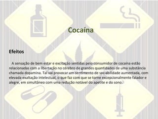 Cocaína Efeitos     A sensação de bem estar e excitação sentidas pelo consumidor de cocaína estão relacionadas com a libertação no cérebro de grandes quantidades de uma substância chamada dopamina. Tal vai provocar um sentimento de sociabilidade aumentada, com elevada exaltação intelectual, o que faz com que se torne excepcionalmente falador e alegre, em simultâneo com uma redução notável do apetite e do sono. 