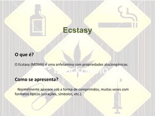 Ecstasy O que é? O Ecstasy (MDMA) é uma anfetamina com propriedades alucinogénicas.    Como se apresenta?     Normalmente aparece sob a forma de comprimidos, muitas vezes com formatos típicos (corações, símbolos, etc.).    