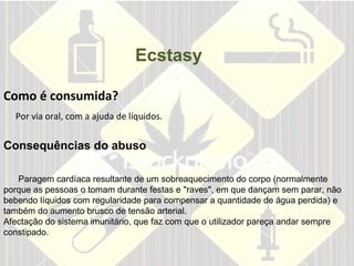   Como é consumida?   Por via oral, com a ajuda de líquidos. Ecstasy Consequências do abuso  Paragem cardíaca resultante de um sobreaquecimento do corpo (normalmente porque as pessoas o tomam durante festas e "raves", em que dançam sem parar, não bebendo líquidos com regularidade para compensar a quantidade de água perdida) e também do aumento brusco de tensão arterial.  Afectação do sistema imunitário, que faz com que o utilizador pareça andar sempre constipado.  