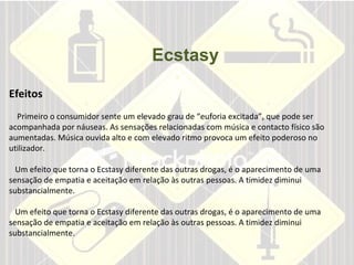 Ecstasy Efeitos Primeiro o consumidor sente um elevado grau de “euforia excitada”, que pode ser acompanhada por náuseas. As sensações relacionadas com música e contacto físico são aumentadas. Música ouvida alto e com elevado ritmo provoca um efeito poderoso no utilizador.  Um efeito que torna o Ecstasy diferente das outras drogas, é o aparecimento de uma sensação de empatia e aceitação em relação às outras pessoas. A timidez diminui substancialmente.  Um efeito que torna o Ecstasy diferente das outras drogas, é o aparecimento de uma sensação de empatia e aceitação em relação às outras pessoas. A timidez diminui substancialmente.        