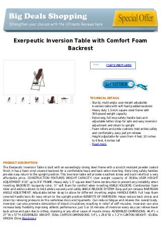 Exerpeutic Inversion Table with Comfort Foam
Backrest
Price :
CHECKPRICEHERE
TECHNICAL DETAILS
Sturdy, multi-angle, user-height adjustableq
inversion table with soft foam padded backrest
Heavy duty 1.5-inch square steel frame withq
300-pound weight capacity
Extra-long, full loop safety handle bars andq
adjustable tether strap for safe and easy inversion
adjustment and return to upright
Foam rollers and ankle cushions hold ankles safelyq
and comfortably; easy pull pin release
Height adjustable for users from 4 feet, 10 inchesq
to 6 feet, 6 inches tall
Read moreq
PRODUCT DESCRIPTION
The Exerpeutic Inversion Table is built with an exceedingly strong steel frame with a scratch resistant powder coated
finish. It has a foam vinyl covered backrest for a comfortable head and back when inverting. Extra long safety handles
provide easy return to the upright position. This inversion table will provide excellent stress and back relief but a very
affordable price. CONSTRUCTION FEATURES WEIGHT CAPACITY: User weight capacity of 300lbs USER HEIGHT
ADJUSTMENT: 4’10” up to 6’6” FRAME: Heavy duty 1.5” square steel frame construction to prevent any instability when
inverting BACKREST: burgundy color, ¾” soft foam for comfort when inverting ANKLE HOLDERS: Combination foam
roller and ankle cushions to hold ankles securely and safely ANKLE RELEASE SYSTEM: Easy pull pin release INVERSION
ANGLE ADJUSTMENT: Adjustable tether strap to allow for different inverting angles HANDLE BARS: Full loop foam
covered handle bars for easy return to the upright position BENEFITS OF INVERSION: Helps reduce back stress and
strain by relieving pressure on the vertebrae discs and ligaments. Can reduce fatigue and relaxes the overall body.
Inversion can also promote stimulation of blood circulations resulting in relief of stiff muscles. Inversion can also
increase body flexibility improving athletic performance. Just 5 or 10 minutes of inversion every day can relieve lower
back aches and pain due to sitting, standing or any other cause of muscle stress. ASSEMBLED DIMENSIONS: 46.4”L x
27”W x 57”H ASSEMBLED WEIGHT: 55lbs CARTON DIMENSIONS: 54”L x 29.6”W x 7.2”H CARTON WEIGHT: 63.8lbs
ORIGIN: China Read more
 