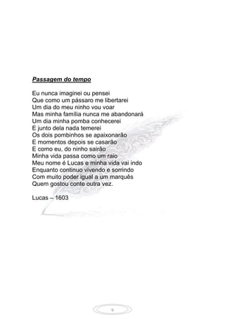 9
Passagem do tempo
Eu nunca imaginei ou pensei
Que como um pássaro me libertarei
Um dia do meu ninho vou voar
Mas minha família nunca me abandonará
Um dia minha pomba conhecerei
E junto dela nada temerei
Os dois pombinhos se apaixonarão
E momentos depois se casarão
E como eu, do ninho sairão
Minha vida passa como um raio
Meu nome é Lucas e minha vida vai indo
Enquanto continuo vivendo e sorrindo
Com muito poder igual a um marquês
Quem gostou conte outra vez.
Lucas – 1603
 