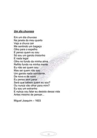10
Um dia chuvoso
Em um dia chuvoso
Na janela do meu quarto
Vejo a chuva cair
Me sentindo um bagaço
Olho para o espelho
E penso quem eu sou
Só sou um garoto tristonho
E nada legal
Olho no fundo da minha alma
Reflito fundo na minha mente
Eu não sei quem sou
Mas sei quem não sou
Um garoto nada sorridente.
De novo e de novo
Eu penso sem parar
Será que sabem quem eu sou?
Ou nunca vão olhar para mim?
Eu sou um estranho
E nunca vou falar eu desisto dessa vida
Antes mesmo de pensar...
Miguel Joaquim – 1603
 