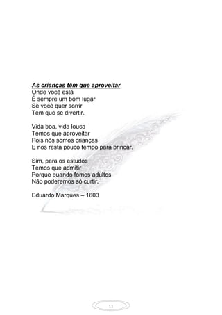 11
As crianças têm que aproveitar
Onde você está
É sempre um bom lugar
Se você quer sorrir
Tem que se divertir.
Vida boa, vida louca
Temos que aproveitar
Pois nós somos crianças
E nos resta pouco tempo para brincar.
Sim, para os estudos
Temos que admitir
Porque quando fomos adultos
Não poderemos só curtir.
Eduardo Marques – 1603
 