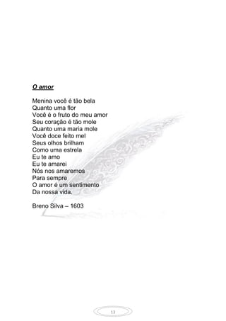 13
O amor
Menina você é tão bela
Quanto uma flor
Você é o fruto do meu amor
Seu coração é tão mole
Quanto uma maria mole
Você doce feito mel
Seus olhos brilham
Como uma estrela
Eu te amo
Eu te amarei
Nós nos amaremos
Para sempre
O amor é um sentimento
Da nossa vida.
Breno Silva – 1603
 