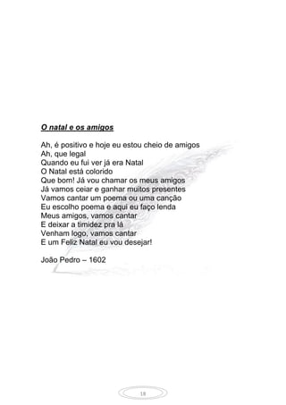 18
O natal e os amigos
Ah, é positivo e hoje eu estou cheio de amigos
Ah, que legal
Quando eu fui ver já era Natal
O Natal está colorido
Que bom! Já vou chamar os meus amigos
Já vamos ceiar e ganhar muitos presentes
Vamos cantar um poema ou uma canção
Eu escolho poema e aqui eu faço lenda
Meus amigos, vamos cantar
E deixar a timidez pra lá
Venham logo, vamos cantar
E um Feliz Natal eu vou desejar!
João Pedro – 1602
 