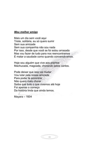 19
Meu melhor amigo
Mais um dia sem você aqui
Triste, solitária, eu só quero sumir
Sem sua amizade
Sem sua companhia não sou nada
Por isso, desde que você se foi estou arrasada
Mas vou fazer de tudo para nos reencontramos
E matar a saudade como quando conversávamos.
Hoje sou alguém que vive aos prantos
Machucada, magoada, chorando pelos cantos.
Pode deixar que isso vai mudar
Vou lutar pela nossa amizade
Para poder te encontrar
Não quero mais chorar
Saiba que tudo o que vivemos até hoje
Foi apenas o começo
Da história linda que ainda temos.
Mayara – 1604
 