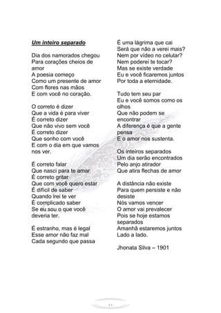 21
Um inteiro separado
Dia dos namorados chegou
Para corações cheios de
amor
A poesia começo
Como um presente de amor
Com flores nas mãos
E com você no coração.
O correto é dizer
Que a vida é para viver
É correto dizer
Que não vivo sem você
É correto dizer
Que sonho com você
E com o dia em que vamos
nos ver.
É correto falar
Que nasci para te amar
É correto gritar
Que com você quero estar
É difícil de saber
Quando irei te ver
É complicado saber
Se eu sou o que você
deveria ter.
É estranho, mas é legal
Esse amor não faz mal
Cada segundo que passa
É uma lágrima que cai
Será que não a verei mais?
Nem por vídeo no celular?
Nem poderei te tocar?
Mas se existe verdade
Eu e você ficaremos juntos
Por toda a eternidade.
Tudo tem seu par
Eu e você somos como os
olhos
Que não podem se
encontrar
A diferença é que a gente
pensa
E o amor nos sustenta.
Os inteiros separados
Um dia serão encontrados
Pelo anjo atirador
Que atira flechas de amor
A distância não existe
Para quem persiste e não
desiste
Nós vamos vencer
O amor vai prevalecer
Pois se hoje estamos
separados
Amanhã estaremos juntos
Lado a lado.
Jhonata Silva – 1901
 
