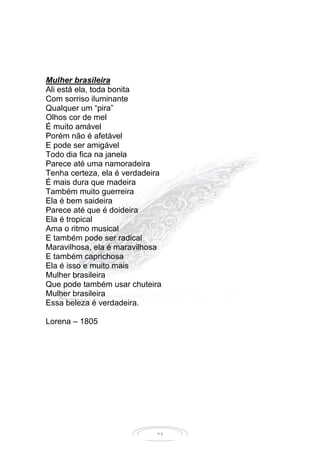 23
Mulher brasileira
Ali está ela, toda bonita
Com sorriso iluminante
Qualquer um “pira”
Olhos cor de mel
É muito amável
Porém não é afetável
E pode ser amigável
Todo dia fica na janela
Parece até uma namoradeira
Tenha certeza, ela é verdadeira
É mais dura que madeira
Também muito guerreira
Ela é bem saideira
Parece até que é doideira
Ela é tropical
Ama o ritmo musical
E também pode ser radical
Maravilhosa, ela é maravilhosa
E também caprichosa
Ela é isso e muito mais
Mulher brasileira
Que pode também usar chuteira
Mulher brasileira
Essa beleza é verdadeira.
Lorena – 1805
 
