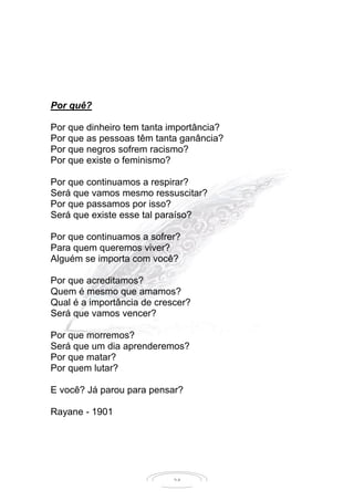 24
Por quê?
Por que dinheiro tem tanta importância?
Por que as pessoas têm tanta ganância?
Por que negros sofrem racismo?
Por que existe o feminismo?
Por que continuamos a respirar?
Será que vamos mesmo ressuscitar?
Por que passamos por isso?
Será que existe esse tal paraíso?
Por que continuamos a sofrer?
Para quem queremos viver?
Alguém se importa com você?
Por que acreditamos?
Quem é mesmo que amamos?
Qual é a importância de crescer?
Será que vamos vencer?
Por que morremos?
Será que um dia aprenderemos?
Por que matar?
Por quem lutar?
E você? Já parou para pensar?
Rayane - 1901
 
