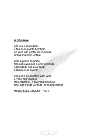 3
A felicidade
Ser feliz é muito bom
É tão bom quanto bombom
Se você não gostar de bombom,
Como será feliz, então?
Com o poder da união
Nós sobrevivemos a uma explosão
A felicidade não é só sorrir
É também se divertir
Seus pais se divertem com você
E você não fica feliz
Mas espera aí, a diversão machuca
Não, não dói de verdade, se tem felicidade.
Mouzer Lima Carvalho – 1604
 
