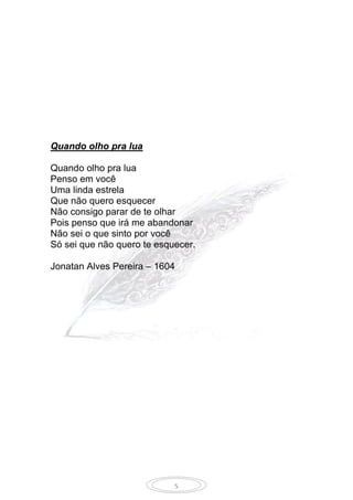 5
Quando olho pra lua
Quando olho pra lua
Penso em você
Uma linda estrela
Que não quero esquecer
Não consigo parar de te olhar
Pois penso que irá me abandonar
Não sei o que sinto por você
Só sei que não quero te esquecer.
Jonatan Alves Pereira – 1604
 