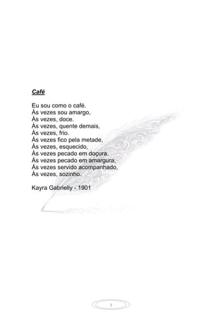 7
Café
Eu sou como o café.
Às vezes sou amargo,
Às vezes, doce.
Às vezes, quente demais,
Às vezes, frio.
Ás vezes fico pela metade,
Ás vezes, esquecido,
Às vezes pecado em doçura.
Às vezes pecado em amargura,
Ás vezes servido acompanhado,
Às vezes, sozinho.
Kayra Gabrielly - 1901
 