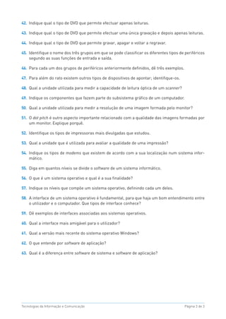 42. Indique qual o tipo de DVD que permite efectuar apenas leituras.

43. Indique qual o tipo de DVD que permite efectuar uma única gravação e depois apenas leituras.

44. Indique qual o tipo de DVD que permite gravar, apagar e voltar a regravar.

45. Identifique o nome dos três grupos em que se pode classificar os diferentes tipos de periféricos
    segundo as suas funções de entrada e saída.

46. Para cada um dos grupos de periféricos anteriormente definidos, dê três exemplos.

47. Para além do rato existem outros tipos de dispositivos de apontar; identifique-os.

48. Qual a unidade utilizada para medir a capacidade de leitura óptica de um scanner?

49. Indique os componentes que fazem parte do subsistema gráfico de um computador.

50. Qual a unidade utilizada para medir a resolução de uma imagem formada pelo monitor?

51. O dot pitch é outro aspecto importante relacionado com a qualidade das imagens formadas por
    um monitor. Explique porquê.

52. Identifique os tipos de impressoras mais divulgadas que estudou.

53. Qual a unidade que é utilizada para avaliar a qualidade de uma impressão?

54. Indique os tipos de modems que existem de acordo com a sua localização num sistema infor-
    mático.

55. Diga em quantos níveis se divide o software de um sistema informático.

56. O que é um sistema operativo e qual é a sua finalidade?

57. Indique os níveis que compõe um sistema operativo, definindo cada um deles.

58. A interface de um sistema operativo é fundamental, para que haja um bom entendimento entre
    o utilizador e o computador. Que tipos de interface conhece?

59. Dê exemplos de interfaces associadas aos sistemas operativos.

60. Qual a interface mais amigável para o utilizador?

61. Qual a versão mais recente do sistema operativo Windows?

62. O que entende por software de aplicação?

63. Qual é a diferença entre software de sistema e software de aplicação?




Tecnologias da Informação e Comunicação                                                  Página 3 de 3
 