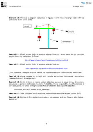 Forces i estructures                                                              Tecnologia 3r ESO




Exercici 10: Observa la següent estructura i digues a quin tipus d’esforços està sotmesa
cadascuna de les seves parts.



                       torsió


                                                                              flexió
                                                       F´



                                      F
                                                                     compressió




Exercici 11: Dóna-li un cop d’ull a la següent adreça d’Internet i anota quins són els exemples
que és donen per cada tipus de força:

                        http://www.pbs.org/wgbh/buildingbig/lab/forces.html

Exercici 12: Dóna-li un cop d’ull a la següent adreça d’Internet:

                        http://www.pbs.org/wgbh/buildingbig/lab/loads.html

Quina classe de càrregues o forces han de ser considerades quan construïm una estructura?

Exercici 13: Cerca imatges on es vegi amb claredat estructures d’armadura i estructures
carcassa (mínim 3 de cadascuna).

Exercici 14: Sovint trobem al nostre voltant objectes que per la seva forma, dimensions,
estructura en general els hi costa mantenir l’estabilitat. Pensa en possibles modificacions de la
seva estructura per tal de corregir aquesta falta d’estabilitat dels següents objectes:

        Escombra, bicicleta, antena de TV, tamboret

Exercici 15: Cerca imatges d’estructures que estiguin basades amb triangles (mínim de 5).

Exercici 16: Quines de les següents estructures construïdes amb un Mecano són rígides i
quines no?




                                                5
 