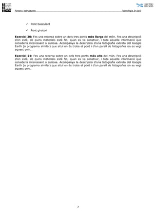 Forces i estructures                                                             Tecnologia 3r ESO




              Pont basculant

              Pont giratori

Exercici 20: Fes una recerca sobre un dels tres ponts més llargs del món. Fes una descripció
d’on està, de quins materials està fet, quan es va construir, i tota aquella informació que
consideris interessant o curiosa. Acompanya la descripció d’una fotografia extreta del Google
Earth (o programa similar) que situï on és troba el pont i d’un parell de fotografies on es vegi
aquest pont.

Exercici 21: Fes una recerca sobre un dels tres ponts més alts del món. Fes una descripció
d’on està, de quins materials està fet, quan es va construir, i tota aquella informació que
consideris interessant o curiosa. Acompanya la descripció d’una fotografia extreta del Google
Earth (o programa similar) que situï on és troba el pont i d’un parell de fotografies on es vegi
aquest pont.




                                               7
 