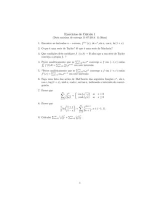 Exercicios de Cálculo 1
(Data máxima de entrega 11-07-2014: 11:30am)
1. Encontre as derivadas n esimas, f(n)
(x), de ex
; sin x, cos x, ln (1 + x).
2. O que é uma serie de Taylor? O que é uma serie de Maclurin?
3. Que condições debe satisfazer f : (a; b) ! R a…m que a sua série de Taylor
convirja a propia f. ?
4. Prove analiticamente que se
P1
n=0 anxn
converge a f em ( r; r) entãoR x
0
f (t) dt =
P1
n=0
an
n+1 xn+1
em este intervalo
5. *Prove analiticamente que se
P1
n=0 anxn
converge a f em ( r; r) então
f0
(x) =
P1
n=1 nanxn 1
em este intervalo
6. Faça uma lista das series de MaClaurin das seguintes funções ex
, sin x,
cos x, log (1 + x), sinh x, cosh x, arctan x, indicando o intervalo de conver-
gencia.
7. Prove que
1X
n=0
xn
(2n)!
=
cos
p
x
cosh (
p
x)
se
se
x < 0
x 0
8. Prove que
1
2
ln
1 + x
1 x
=
1X
n=0
x2n+1
2n + 1
; x 2 ( 1; 1) :
9. Calcular
P1
n=0
( 1)n
n+1 e
P1
n=0
( 1)n
2n+1 .
1
 