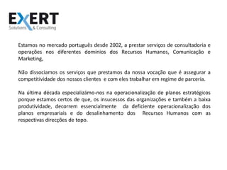 Estamos no mercado português desde 2002, a prestar serviços de consultadoria e operações nos diferentes domínios dos Recursos Humanos, Comunicação e Marketing,Não dissociamos os serviços que prestamos da nossa vocação que é assegurar a competitividade dos nossos clientes  e com eles trabalhar em regime de parceria.Na última década especializámo-nos na operacionalização de planos estratégicos porque estamos certos de que, os insucessos das organizações e também a baixa produtividade, decorrem essencialmente  da deficiente operacionalização dos planos empresariais e do desalinhamento dos  Recursos Humanos com as respectivas direcções de topo.