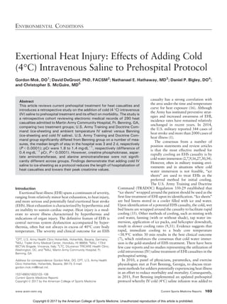 Exertional Heat Injury: Effects of Adding Cold
(4-C) Intravenous Saline to Prehospital Protocol
Gordon Mok, DO1
; David DeGroot, PhD, FACSM2
; Nathanael E. Hathaway, MD3
; Daniel P. Bigley, DO4
;
and Christopher S. McGuire, MD5
Abstract
This article reviews current prehospital treatment for heat casualties and
introduces a retrospective study on the addition of cold (4 -C) intravenous
(IV) saline to prehospital treatment and its effect on morbidity. The study is
a retrospective cohort reviewing electronic medical records of 290 heat
casualties admitted to Martin Army Community Hospital, Ft. Benning, GA,
comparing two treatment groups; U.S. Army Training and Doctrine Com-
mand (ice-sheeting and ambient temperature IV saline) versus Benning
(ice-sheeting and cold IV saline). U.S. Army Training and Doctrine Com-
mand group significantly differed from Benning group on a number of mea-
sures, the median length of stay in the hospital was 3 and 2 d, respectively
(P G 0.0001); pCr were 1.8 to 1.4 mgIdLj1
, respectively (difference of
0.4 mgIdLj1
pCr, P G 0.0001). However, creatine phosphokinase, aspar-
tate aminotransferase, and alanine aminotransferase were not signifi-
cantly different across groups. Findings demonstrate that adding cold IV
saline to ice-sheeting as a protocol reduces the length of hospitalization of
heat casualties and lowers their peak creatinine values.
Introduction
Exertional heat illness (EHI) spans a continuum of severity,
ranging from relatively minor heat exhaustion, to heat injury,
and more serious and potentially fatal exertional heat stroke
(EHS). Heat exhaustion is characterized by hyperthermia and
an inability to sustain cardiac output. Heat injury is a mod-
erate to severe illness characterized by hyperthermia and
indications of organ injury. The definitive feature of EHS is
central nervous system dysfunction accompanied by hyper-
thermia, often but not always in excess of 40-C core body
temperature. The severity and clinical outcome for an EHS
casualty has a strong correlation with
the area under the time and temperature
curve for heat exposure (16). Although
the Army has instituted preventive strat-
egies and increased awareness of EHI,
incidence rates have remained relatively
unchanged in recent years. In 2014,
the U.S. military reported 344 cases of
heat stroke and more than 2000 cases of
heat illness (1).
The consensus from a number of
position statements and review articles
is that the most effective method for
rapidly cooling an EHS casualty is by
cold water immersion (2,7,9,16,27,30,34).
However, often in military training envi-
ronments and in situations where cold
water immersion is not feasible, ‘‘ice
sheets’’ are used to treat EHIs as the
preferred method for initial cooling.
The U.S. Army Training and Doctrine
Command (TRADOC) Regulation 350-29 established that
‘‘ice sheets’’ wrapped around the patient should be used as the
first-line treatment of EHI upon its identification. ‘‘Ice sheets’’
are bed linens stored in a cooler filled with ice and water.
Upon identification of a potential EHS casualty, the cold, wet
bed linens are wrapped around the casualty to facilitate rapid
cooling (35). Other methods of cooling, such as misting with
cool water, fanning (with or without shade), tap water im-
mersion, application of ice packs, and helicopter downdraft,
result in slower cooling rates (9,31). Evidence suggests that
rapid, immediate cooling to a body core temperature
G38.9-C within 30 min results in the best clinical outcome
(7), which reinforces the consensus that cold water immer-
sion is the gold-standard of EHS treatment. There have been
few case reports and no studies representing the utilization of
cold intravenous (IV) saline treatment of EHI casualties in the
prehospital setting.
In 2010, a panel of physicians, paramedics, and exercise
physiologists met at Fort Benning, Georgia, to discuss treat-
ment methods for soldiers potentially experiencing heat illness
in an effort to reduce morbidity and mortality. Consequently,
in 2011, Fort Benning implemented an updated prehospital
protocol whereby IV cold (4-C) saline infusion was added to
ENVIRONMENTAL CONDITIONS
www.acsm-csmr.org Current Sports Medicine Reports 103
1
CPT, U.S. Army Health Clinic Hohenfels, Hohenfels, Bavaria, Germany;
2
MAJ, Tripler Army Medical Center, Honolulu, HI 96859; 3
MAJ, 173rd
IBCT(A) Brigade, Vincenza, Italy; 4
LTC, DiLorenzo TRICARE Health Clinic,
Washington, DC; and 5
MAJ, Martin Army Community Hospital, Ft.
Benning, GA
Address for correspondence: Gordon Mok, DO, CPT, U.S. Army Health
Clinic Hohenfels, Hohenfels, Bavaria, 09173; E-mail:
gordon.mok.mil@mail.mil.
1537-890X/1602/103Y108
Current Sports Medicine Reports
Copyright * 2017 by the American College of Sports Medicine
Copyright © 2017 by the American College of Sports Medicine. Unauthorized reproduction of this article is prohibited.
 