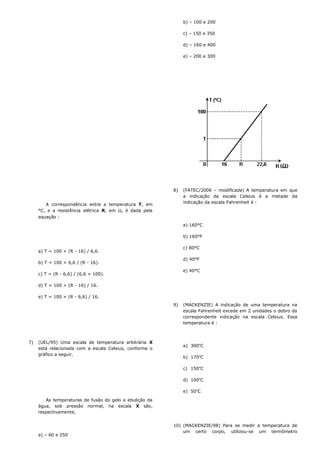 A correspondência entre a temperatura T, em
°C, e a resistência elétrica R, em Ω, é dada pela
equação :
a) T = 100 × (R - 16) / 6,6.
b) T = 100 × 6,6 / (R - 16).
c) T = (R - 6,6) / (6,6 × 100).
d) T = 100 × (R - 16) / 16.
e) T = 100 × (R - 6,6) / 16.
7) (UEL/95) Uma escala de temperatura arbitrária X
está relacionada com a escala Celsius, conforme o
gráfico a seguir.
As temperaturas de fusão do gelo e ebulição da
água, sob pressão normal, na escala X são,
respectivamente,
a) – 60 e 250
b) – 100 e 200
c) – 150 e 350
d) – 160 e 400
e) – 200 e 300
8) (FATEC/2006 – modificada) A temperatura em que
a indicação da escala Celsius é a metade da
indicação da escala Fahrenheit é :
a) 160°C
b) 160°F
c) 80°C
d) 40°F
e) 40°C
9) (MACKENZIE) A indicação de uma temperatura na
escala Fahrenheit excede em 2 unidades o dobro da
correspondente indicação na escala Celsius. Essa
temperatura é :
a) 300o
C
b) 170o
C
c) 150o
C
d) 100o
C
e) 50o
C
10) (MACKENZIE/98) Para se medir a temperatura de
um certo corpo, utilizou-se um termômetro
 