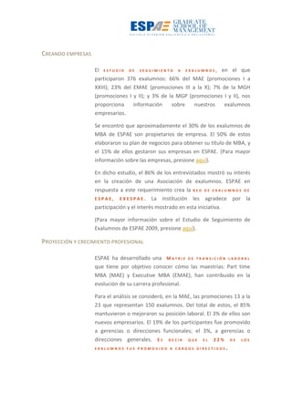 CREANDO EMPRESAS
El E S T U D I O D E S E G U I M I E N T O A E X A L U M N O S , en el que
participaron 376 exalumnos: 66% del MAE (promociones I a
XXIII); 23% del EMAE (promociones III a la X); 7% de la MGH
(promociones I y II); y 3% de la MGP (promociones I y II), nos
proporciona información sobre nuestros exalumnos
empresarios.
Se encontró que aproximadamente el 30% de los exalumnos de
MBA de ESPAE son propietarios de empresa. El 50% de estos
elaboraron su plan de negocios para obtener su título de MBA, y
el 15% de ellos gestaron sus empresas en ESPAE. (Para mayor
información sobre las empresas, presione aquí).
En dicho estudio, el 86% de los entrevistados mostró su interés
en la creación de una Asociación de exalumnos. ESPAE en
respuesta a este requerimiento crea la R E D D E E X A L U M N O S D E
E S P A E , E X E S P A E . La institución les agradece por la
participación y el interés mostrado en esta iniciativa.
(Para mayor información sobre el Estudio de Seguimiento de
Exalumnos de ESPAE 2009, presione aquí).
PROYECCIÓN Y CRECIMIENTO PROFESIONAL
ESPAE ha desarrollado una M A T R I Z D E T R A N S I C I Ó N L A B O R A L
que tiene por objetivo conocer cómo las maestrías: Part time
MBA (MAE) y Executive MBA (EMAE), han contribuido en la
evolución de su carrera profesional.
Para el análisis se consideró, en la MAE, las promociones 13 a la
23 que representan 150 exalumnos. Del total de estos, el 85%
mantuvieron o mejoraron su posición laboral. El 3% de ellos son
nuevos empresarios. El 19% de los participantes fue promovido
a gerencias o direcciones funcionales; el 3%, a gerencias o
direcciones generales. E S D E C I R Q U E E L 2 2 % D E L O S
E X A L U M N O S F U E P R O M O V I D O A C A R G O S D I R E C T I V O S .
 