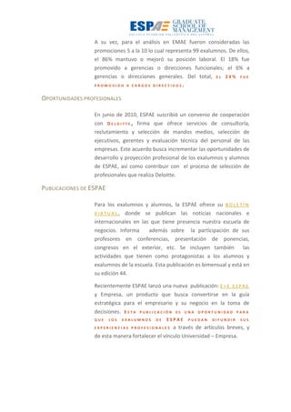 A su vez, para el análisis en EMAE fueron consideradas las
promociones 5 a la 10 lo cual representa 99 exalumnos. De ellos,
el 86% mantuvo o mejoró su posición laboral. El 18% fue
promovido a gerencias o direcciones funcionales; el 6% a
gerencias o direcciones generales. Del total, E L 2 4 % F U E
P R O M O V I D O A C A R G O S D I R E C T I V O S .
OPORTUNIDADES PROFESIONALES
En junio de 2010, ESPAE suscribió un convenio de cooperación
con D E L O I T T E , firma que ofrece servicios de consultoría,
reclutamiento y selección de mandos medios, selección de
ejecutivos, gerentes y evaluación técnica del personal de las
empresas. Este acuerdo busca incrementar las oportunidades de
desarrollo y proyección profesional de los exalumnos y alumnos
de ESPAE, así como contribuir con el proceso de selección de
profesionales que realiza Deloitte.
PUBLICACIONES DE ESPAE
Para los exalumnos y alumnos, la ESPAE ofrece su B O L E T Í N
V I R T U A L , donde se publican las noticias nacionales e
internacionales en las que tiene presencia nuestra escuela de
negocios. Informa además sobre la participación de sus
profesores en conferencias, presentación de ponencias,
congresos en el exterior, etc. Se incluyen también las
actividades que tienen como protagonistas a los alumnos y
exalumnos de la escuela. Esta publicación es bimensual y está en
su edición 44.
Recientemente ESPAE lanzó una nueva publicación: E + E E S P A E
y Empresa, un producto que busca convertirse en la guía
estratégica para el empresario y su negocio en la toma de
decisiones. E S T A P U B L I C A C I Ó N E S U N A O P O R T U N I D A D P A R A
Q U E L O S E X A L U M N O S D E E S P A E P U E D A N D I F U N D I R S U S
E X P E R I E N C I A S P R O F E S I O N A L E S a través de artículos breves, y
de esta manera fortalecer el vínculo Universidad – Empresa.
 