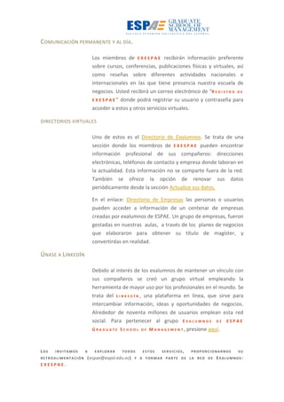 COMUNICACIÓN PERMANENTE Y AL DÍA.
Los miembros de E X E S P A E recibirán información preferente
sobre cursos, conferencias, publicaciones físicas y virtuales, así
como reseñas sobre diferentes actividades nacionales e
internacionales en las que tiene presencia nuestra escuela de
negocios. Usted recibirá un correo electrónico de “R E G I S T R O D E
E X E S P A E ” donde podrá registrar su usuario y contraseña para
acceder a estos y otros servicios virtuales.
DIRECTORIOS VIRTUALES
Uno de estos es el Directorio de Exalumnos. Se trata de una
sección donde los miembros de E X E S P A E pueden encontrar
información profesional de sus compañeros: direcciones
electrónicas, teléfonos de contacto y empresa donde laboran en
la actualidad. Esta información no se comparte fuera de la red.
También se ofrece la opción de renovar sus datos
periódicamente desde la sección Actualice sus datos.
En el enlace: Directorio de Empresas las personas o usuarios
pueden acceder a información de un centenar de empresas
creadas por exalumnos de ESPAE. Un grupo de empresas, fueron
gestadas en nuestras aulas, a través de los planes de negocios
que elaboraron para obtener su título de magíster, y
convertirdas en realidad.
ÚNASE A LINKEDIN
Debido al interés de los exalumnos de mantener un vínculo con
sus compañeros se creó un grupo virtual empleando la
herramienta de mayor uso por los profesionales en el mundo. Se
trata del L I N K E D I N , una plataforma en línea, que sirve para
intercambiar información, ideas y oportunidades de negocios.
Alrededor de noventa millones de usuarios emplean esta red
social. Para pertenecer al grupo E X A L U M N O S D E E S P A E
G R A D U A T E S C H O O L O F M A N A G E M E N T , presione aquí.
LOS INVITAMOS A EXPLORAR TODOS ESTOS SERVICIOS, PROPORCIONARNOS SU
RETROALIMENTACIÓN (espae@espol.edu.ec) Y A FORMAR PARTE DE LA RED DE EXALUMNOS:
E X E S P A E .
 