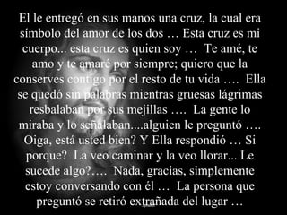 El le entregó en sus manos una cruz, la cual era
símbolo del amor de los dos … Esta cruz es mi
cuerpo... esta cruz es quien soy … Te amé, te
amo y te amaré por siempre; quiero que la
conserves contigo por el resto de tu vida …. Ella
se quedó sin palabras mientras gruesas lágrimas
resbalaban por sus mejillas …. La gente lo
miraba y lo señalaban....alguien le preguntó ….
Oiga, está usted bien? Y Ella respondió … Si
porque? La veo caminar y la veo llorar... Le
sucede algo?…. Nada, gracias, simplemente
estoy conversando con él … La persona que
preguntó se retiró extrañada del lugar …
 