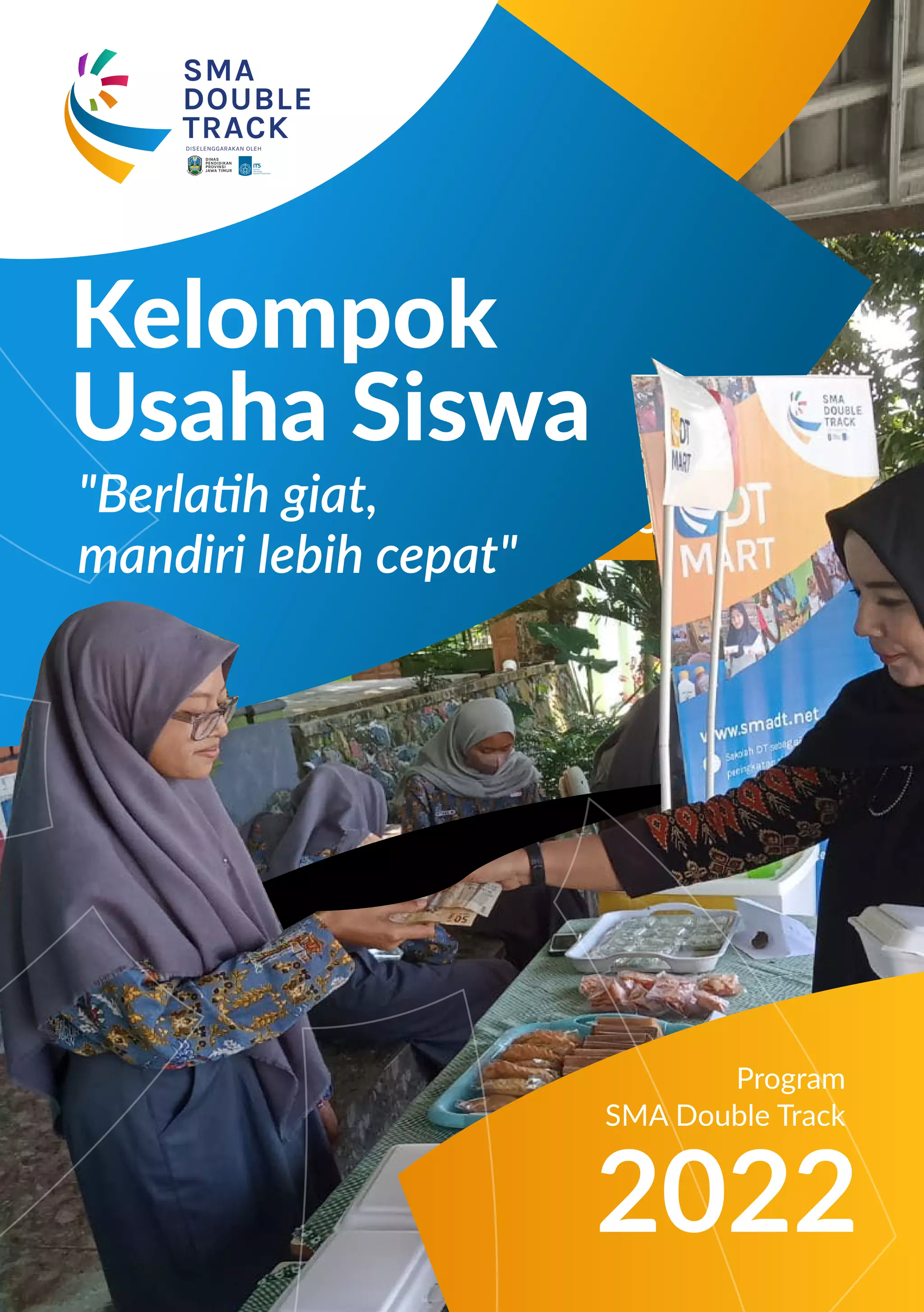 Program
SMA Double Track
MAJU
BERSAMA
HEBAT
SEMUA
SOLUSI MENEKAN PENGANGGURAN
DINAS
PENDIDIKAN
PROVINSI
JAWA TIMUR
SMA
DOUBLE
TRACK
DISELENGGARAKAN OLEH
"Berlatih giat,
mandiri lebih cepat"
2022
Kelompok
Usaha Siswa
Program
SMA Double Track
 