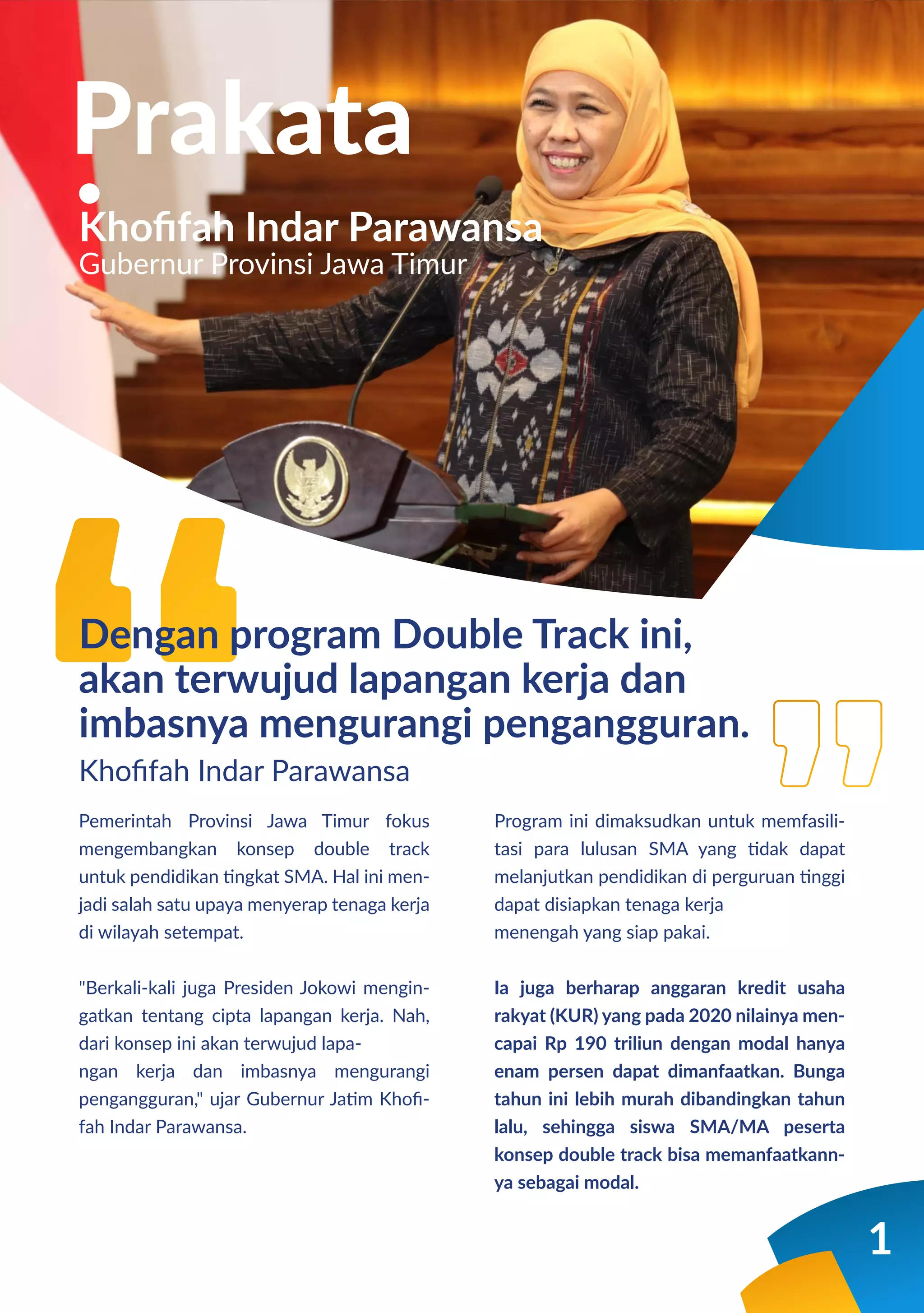 1
Pemerintah Provinsi Jawa Timur fokus
mengembangkan konsep double track
untuk pendidikan tingkat SMA. Hal ini men-
jadi salah satu upaya menyerap tenaga kerja
di wilayah setempat.
"Berkali-kali juga Presiden Jokowi mengin-
gatkan tentang cipta lapangan kerja. Nah,
dari konsep ini akan terwujud lapa-
ngan kerja dan imbasnya mengurangi
pengangguran," ujar Gubernur Jatim Khoﬁ-
fah Indar Parawansa.
Program ini dimaksudkan untuk memfasili-
tasi para lulusan SMA yang tidak dapat
melanjutkan pendidikan di perguruan tinggi
dapat disiapkan tenaga kerja
menengah yang siap pakai.
Ia juga berharap anggaran kredit usaha
rakyat (KUR) yang pada 2020 nilainya men-
capai Rp 190 triliun dengan modal hanya
enam persen dapat dimanfaatkan. Bunga
tahun ini lebih murah dibandingkan tahun
lalu, sehingga siswa SMA/MA peserta
konsep double track bisa memanfaatkann-
ya sebagai modal.
Prakata
Khoﬁfah Indar Parawansa
Dengan program Double Track ini,
akan terwujud lapangan kerja dan
imbasnya mengurangi pengangguran.
Khoﬁfah Indar Parawansa
Gubernur Provinsi Jawa Timur
 