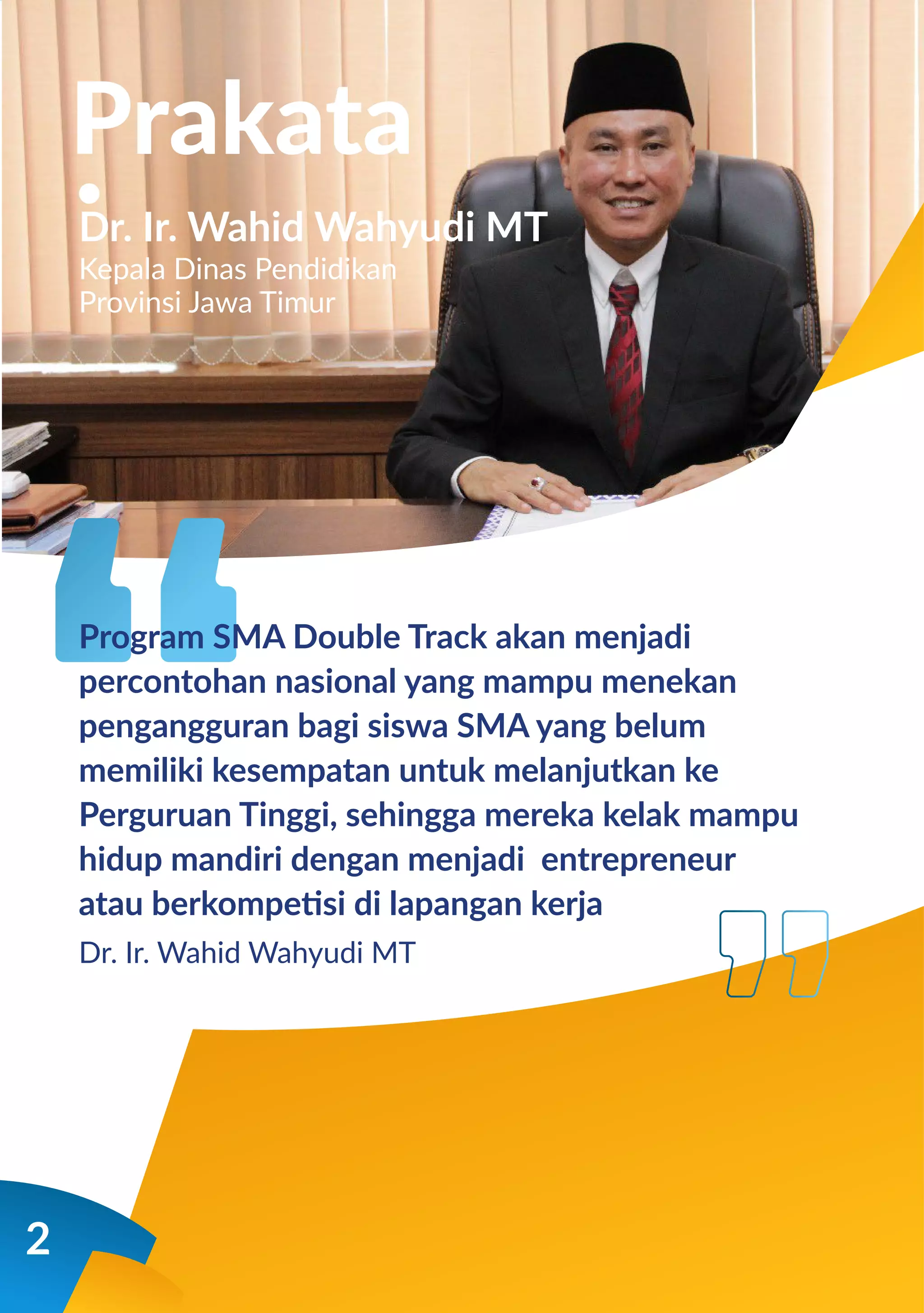 2
Prakata
Dr. Ir. Wahid Wahyudi MT
Kepala Dinas Pendidikan
Provinsi Jawa Timur
Program SMA Double Track akan menjadi
percontohan nasional yang mampu menekan
pengangguran bagi siswa SMA yang belum
memiliki kesempatan untuk melanjutkan ke
Perguruan Tinggi, sehingga mereka kelak mampu
hidup mandiri dengan menjadi entrepreneur
atau berkompetisi di lapangan kerja
Dr. Ir. Wahid Wahyudi MT
 