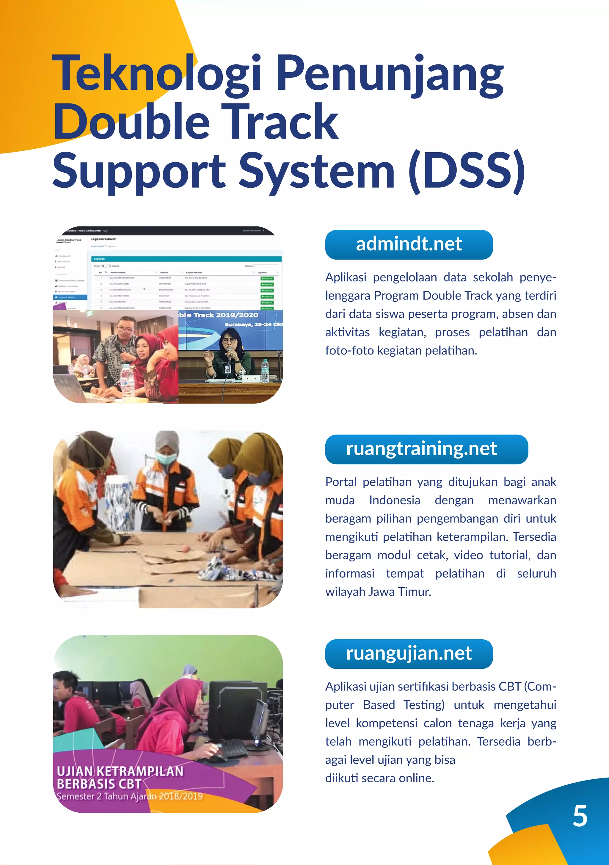 5
Aplikasi pengelolaan data sekolah penye-
lenggara Program Double Track yang terdiri
dari data siswa peserta program, absen dan
aktivitas kegiatan, proses pelatihan dan
foto-foto kegiatan pelatihan.
Teknologi Penunjang
Double Track
Support System (DSS)
admindt.net
Portal pelatihan yang ditujukan bagi anak
muda Indonesia dengan menawarkan
beragam pilihan pengembangan diri untuk
mengikuti pelatihan keterampilan. Tersedia
beragam modul cetak, video tutorial, dan
informasi tempat pelatihan di seluruh
wilayah Jawa Timur.
ruangtraining.net
Aplikasi ujian sertiﬁkasi berbasis CBT (Com-
puter Based Testing) untuk mengetahui
level kompetensi calon tenaga kerja yang
telah mengikuti pelatihan. Tersedia berb-
agai level ujian yang bisa
diikuti secara online.
ruangujian.net
 