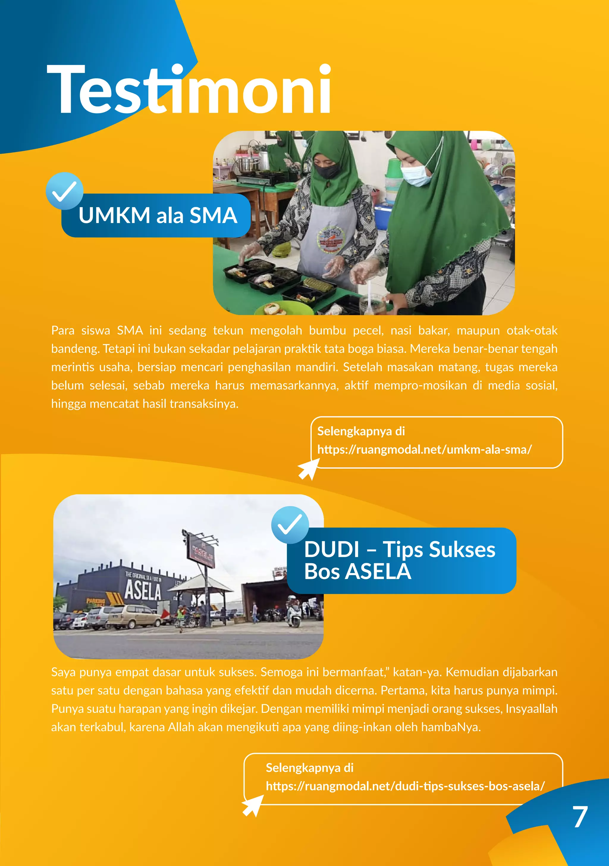 Para siswa SMA ini sedang tekun mengolah bumbu pecel, nasi bakar, maupun otak-otak
bandeng. Tetapi ini bukan sekadar pelajaran praktik tata boga biasa. Mereka benar-benar tengah
merintis usaha, bersiap mencari penghasilan mandiri. Setelah masakan matang, tugas mereka
belum selesai, sebab mereka harus memasarkannya, aktif mempro-mosikan di media sosial,
hingga mencatat hasil transaksinya.
Saya punya empat dasar untuk sukses. Semoga ini bermanfaat,” katan-ya. Kemudian dijabarkan
satu per satu dengan bahasa yang efektif dan mudah dicerna. Pertama, kita harus punya mimpi.
Punya suatu harapan yang ingin dikejar. Dengan memiliki mimpi menjadi orang sukses, Insyaallah
akan terkabul, karena Allah akan mengikuti apa yang diing-inkan oleh hambaNya.
Selengkapnya di
https:/
/ruangmodal.net/umkm-ala-sma/
Testimoni
UMKM ala SMA
Selengkapnya di
https:/
/ruangmodal.net/dudi-tips-sukses-bos-asela/
DUDI – Tips Sukses
Bos ASELA
7
 